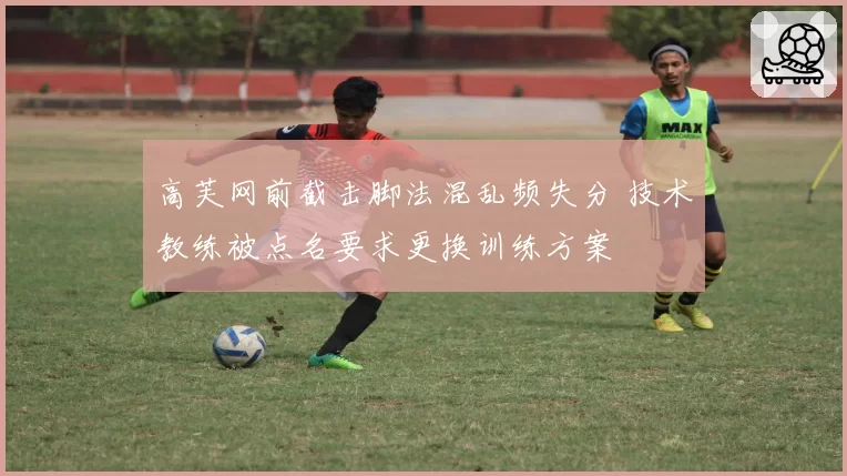 高芙网前截击脚法混乱频失分 技术教练被点名要求更换训练方案