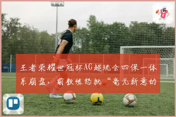王者荣耀世冠杯AG超玩会四保一体系崩盘，前教练怒批“毫无新意的老古董”