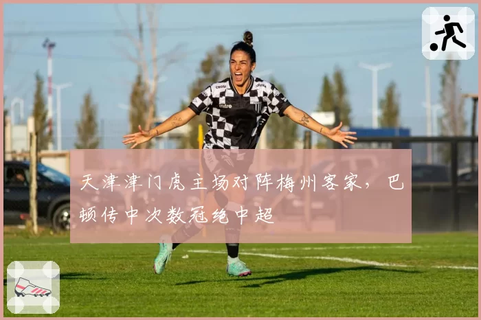 天津津门虎主场对阵梅州客家，巴顿传中次数冠绝中超