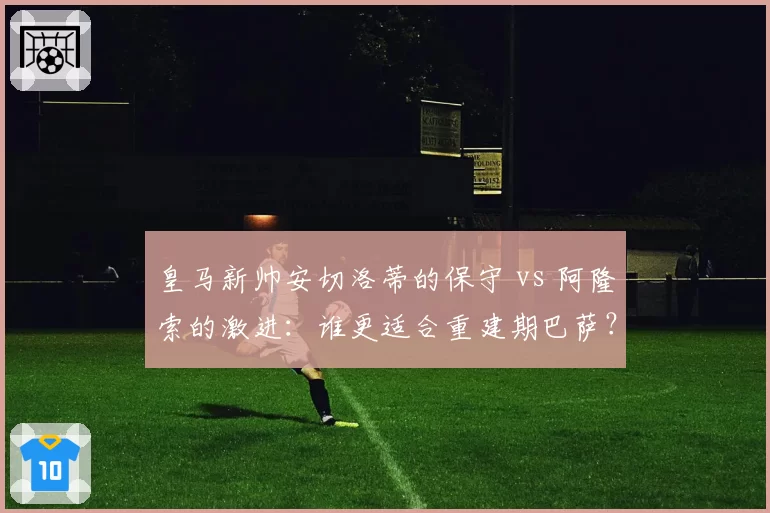 皇马新帅安切洛蒂的保守 vs 阿隆索的激进：谁更适合重建期巴萨？
